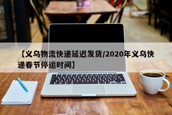 【义乌物流快递延迟发货/2020年义乌快递春节停运时间】