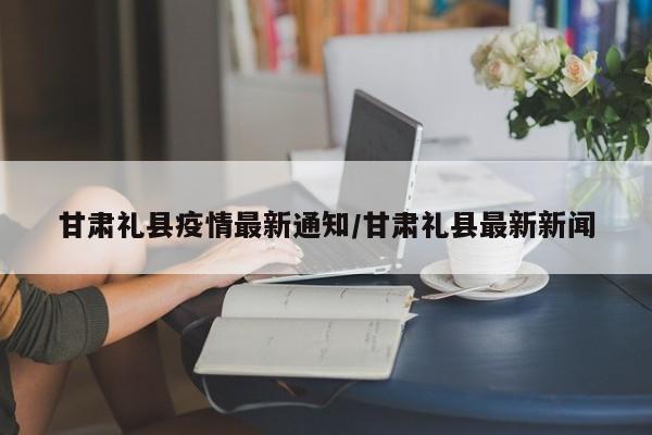 甘肃礼县疫情最新通知/甘肃礼县最新新闻