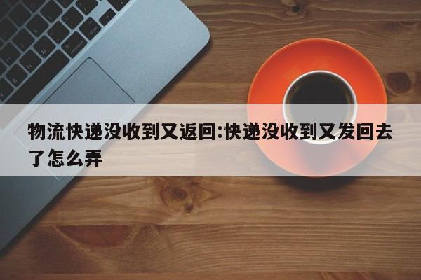 物流快递没收到又返回:快递没收到又发回去了怎么弄
