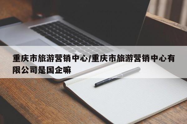 重庆市旅游营销中心/重庆市旅游营销中心有限公司是国企嘛