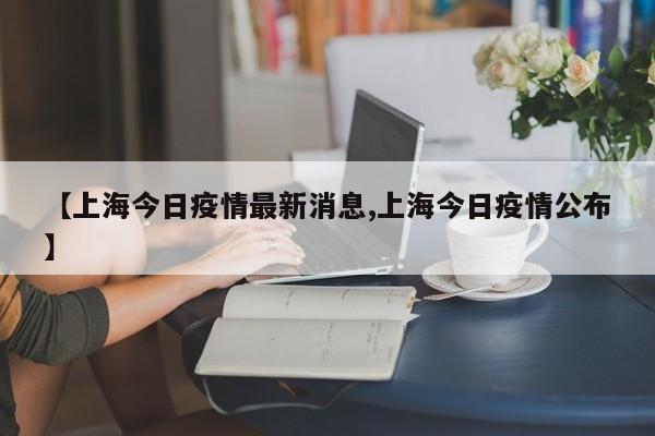 【上海今日疫情最新消息,上海今日疫情公布】