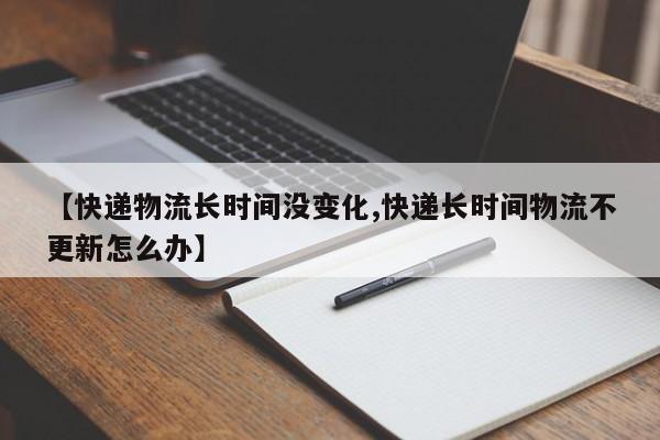 【快递物流长时间没变化,快递长时间物流不更新怎么办】