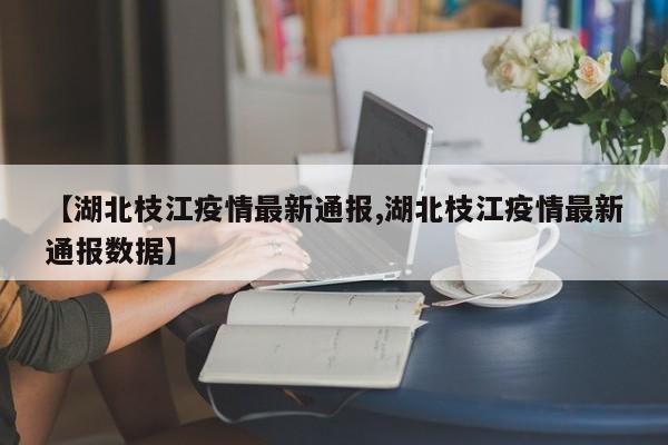 【湖北枝江疫情最新通报,湖北枝江疫情最新通报数据】
